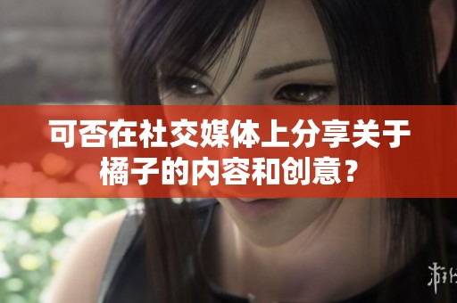 可否在社交媒体上分享关于橘子的内容和创意？