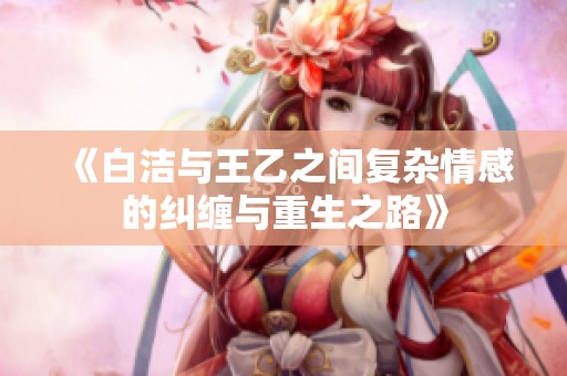 《白洁与王乙之间复杂情感的纠缠与重生之路》