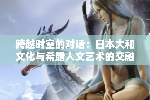 跨越时空的对话：日本大和文化与希腊人文艺术的交融探索