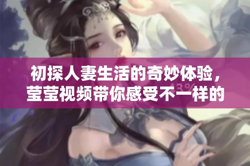 初探人妻生活的奇妙体验，莹莹视频带你感受不一样的魅力