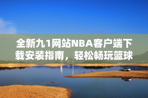 全新九1网站NBA客户端下载安装指南，轻松畅玩篮球盛宴