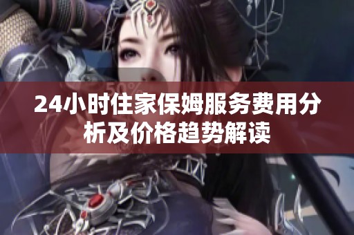 24小时住家保姆服务费用分析及价格趋势解读