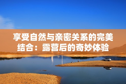 享受自然与亲密关系的完美结合：露营后的奇妙体验