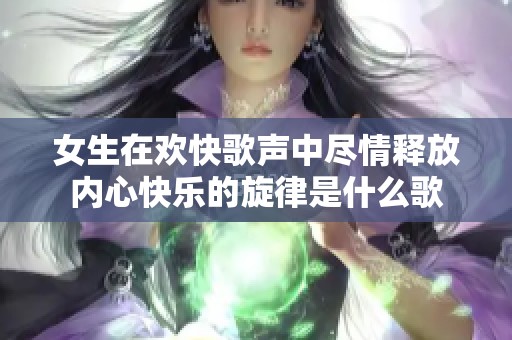 女生在欢快歌声中尽情释放内心快乐的旋律是什么歌