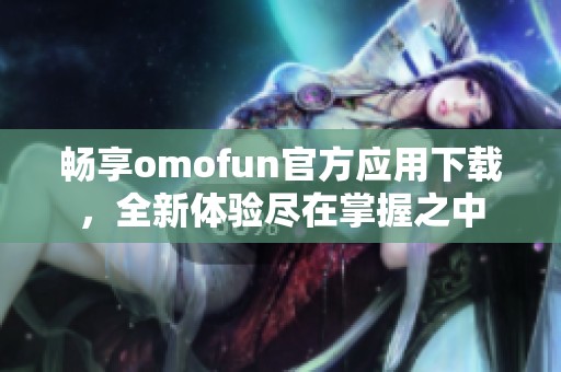 畅享omofun官方应用下载，全新体验尽在掌握之中