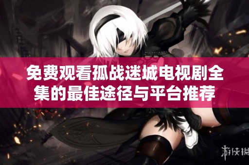 免费观看孤战迷城电视剧全集的最佳途径与平台推荐