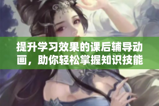 提升学习效果的课后辅导动画，助你轻松掌握知识技能