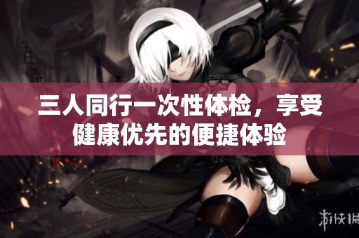 三人同行一次性体检，享受健康优先的便捷体验