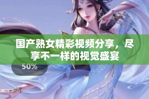 国产熟女精彩视频分享，尽享不一样的视觉盛宴
