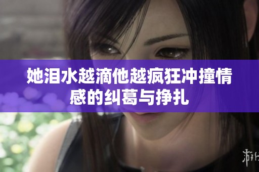 她泪水越滴他越疯狂冲撞情感的纠葛与挣扎