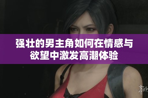 强壮的男主角如何在情感与欲望中激发高潮体验