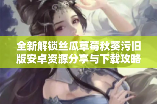 全新解锁丝瓜草莓秋葵污旧版安卓资源分享与下载攻略