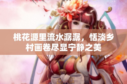 桃花源里流水潺潺，恬淡乡村画卷尽显宁静之美