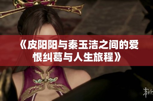 《皮阳阳与秦玉洁之间的爱恨纠葛与人生旅程》