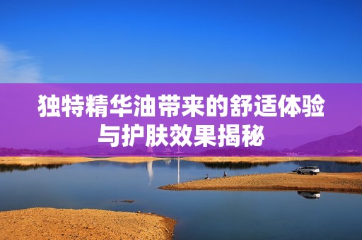 独特精华油带来的舒适体验与护肤效果揭秘