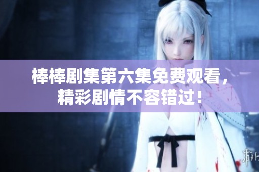 棒棒剧集第六集免费观看，精彩剧情不容错过！