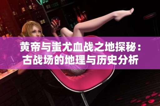 黄帝与蚩尤血战之地探秘：古战场的地理与历史分析