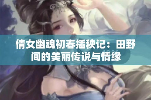 倩女幽魂初春插秧记：田野间的美丽传说与情缘