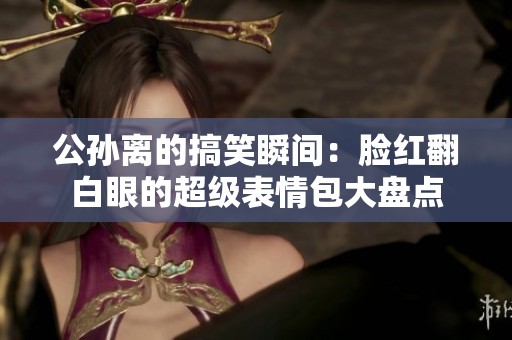 公孙离的搞笑瞬间：脸红翻白眼的超级表情包大盘点