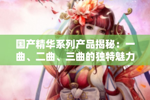 国产精华系列产品揭秘：一曲、二曲、三曲的独特魅力与成分解析