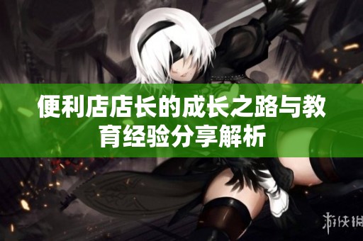 便利店店长的成长之路与教育经验分享解析