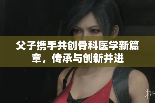 父子携手共创骨科医学新篇章，传承与创新并进