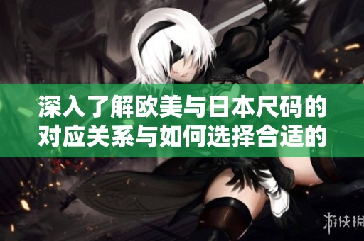 深入了解欧美与日本尺码的对应关系与如何选择合适的尺码