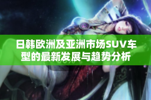 日韩欧洲及亚洲市场SUV车型的最新发展与趋势分析