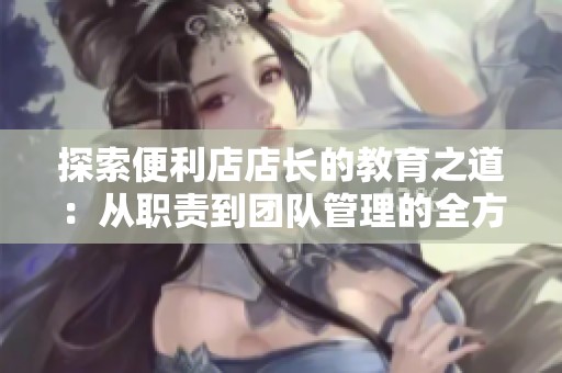 探索便利店店长的教育之道：从职责到团队管理的全方位解析