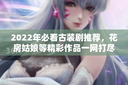 2022年必看古装剧推荐，花房姑娘等精彩作品一网打尽