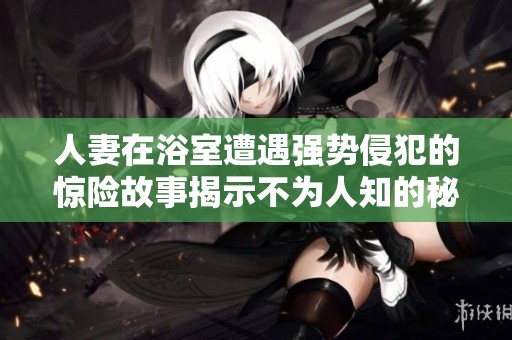 人妻在浴室遭遇强势侵犯的惊险故事揭示不为人知的秘密