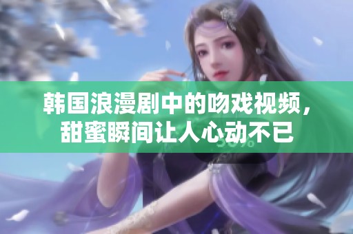 韩国浪漫剧中的吻戏视频，甜蜜瞬间让人心动不已