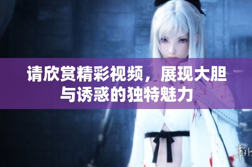 请欣赏精彩视频，展现大胆与诱惑的独特魅力