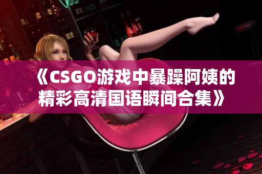《CSGO游戏中暴躁阿姨的精彩高清国语瞬间合集》