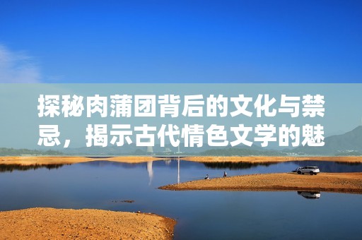 探秘肉蒲团背后的文化与禁忌，揭示古代情色文学的魅力