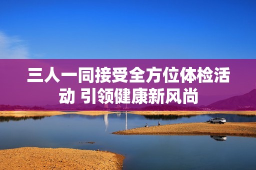 三人一同接受全方位体检活动 引领健康新风尚