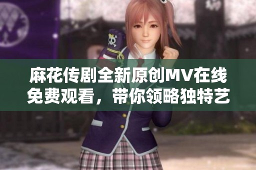 麻花传剧全新原创MV在线免费观看，带你领略独特艺术魅力