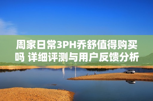 周家日常3PH乔舒值得购买吗 详细评测与用户反馈分析