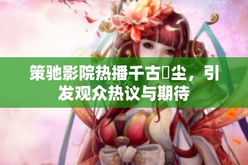 策驰影院热播千古玦尘，引发观众热议与期待