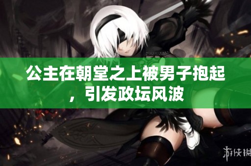 公主在朝堂之上被男子抱起，引发政坛风波