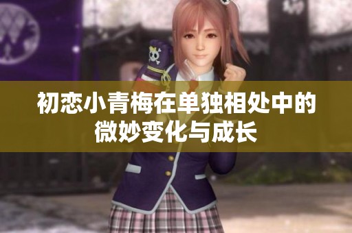 初恋小青梅在单独相处中的微妙变化与成长