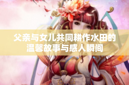 父亲与女儿共同耕作水田的温馨故事与感人瞬间
