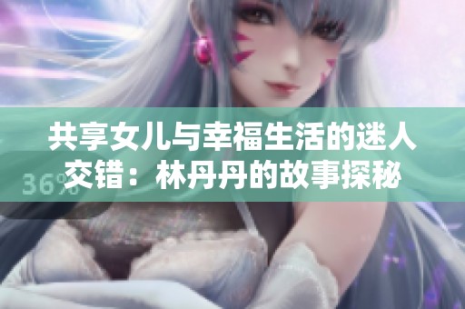 共享女儿与幸福生活的迷人交错：林丹丹的故事探秘