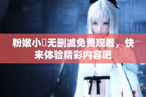 粉嫩小泬无删减免费观看，快来体验精彩内容吧