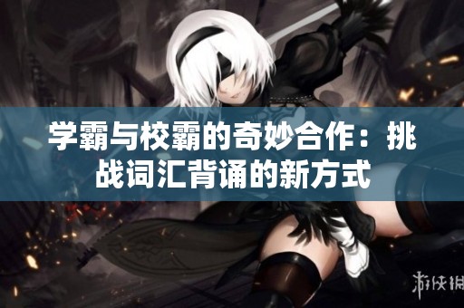 学霸与校霸的奇妙合作：挑战词汇背诵的新方式
