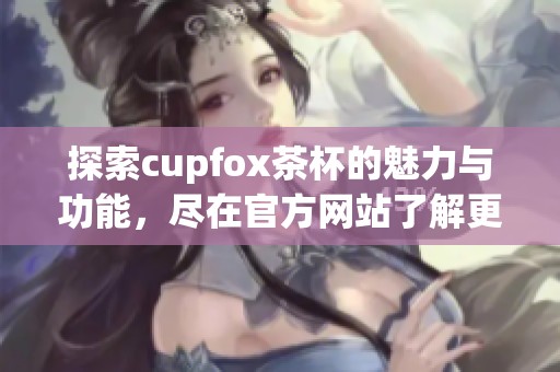 探索cupfox茶杯的魅力与功能，尽在官方网站了解更多信息