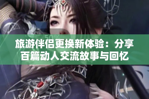 旅游伴侣更换新体验：分享百篇动人交流故事与回忆