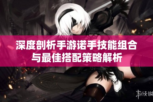 深度剖析手游诺手技能组合与最佳搭配策略解析