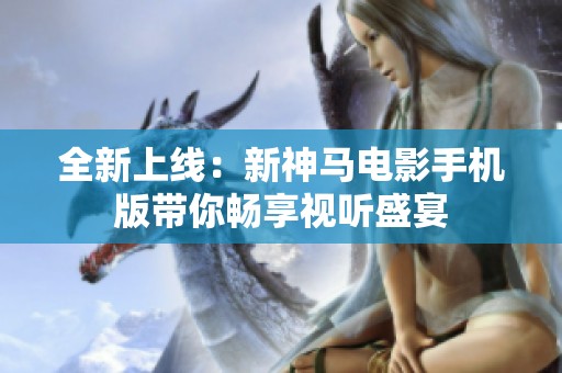 全新上线：新神马电影手机版带你畅享视听盛宴