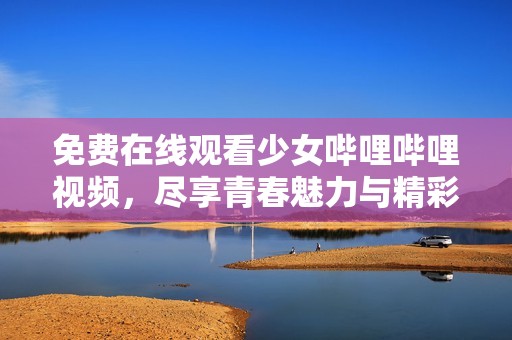 免费在线观看少女哔哩哔哩视频，尽享青春魅力与精彩时刻